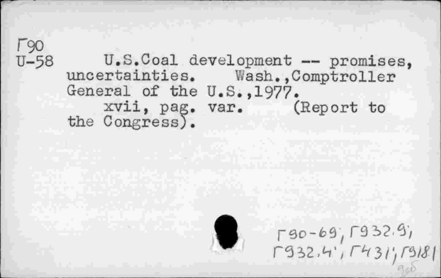 ﻿f90
U-58 U.S.Coal development — promises, uncertainties. Wash.»Comptroller General of the U.S.,1977.
xvii, pag. var. (Report to the Congress;.
[-qo-63 t